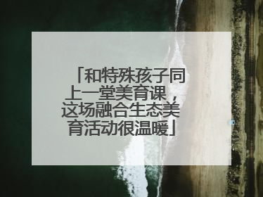 和特殊孩子同上一堂美育课，这场融合生态美育活动很温暖